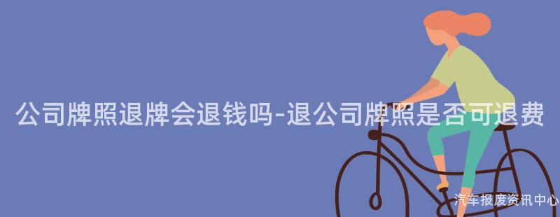 公司牌照退牌会退钱吗-退公司牌照是否可退费