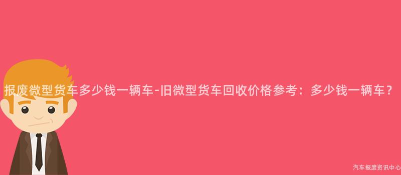报废微型货车多少钱一辆车-旧微型货车回收价格参考：多少钱一辆车？