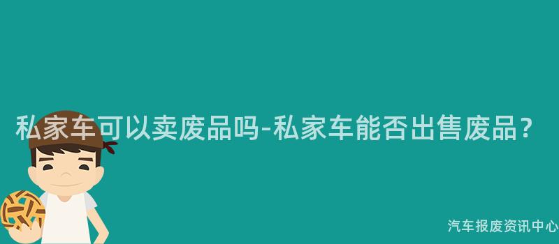 私家车可以卖废品吗-私家车能否出售废品？