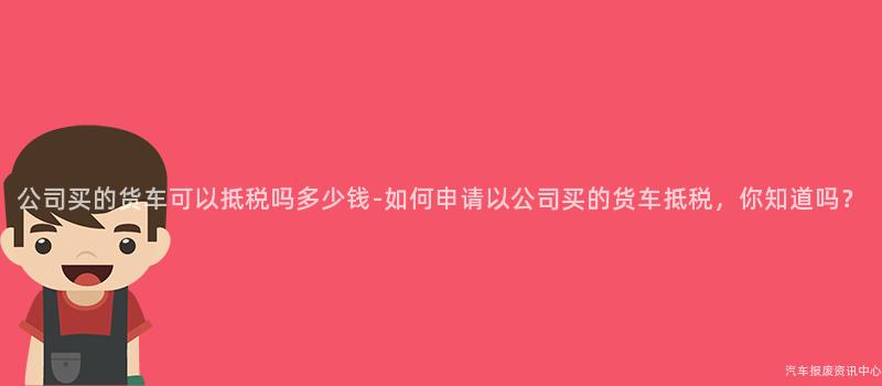 公司买的货车可以抵税吗多少钱-如何申请以公司买的货车抵税，你知道吗？