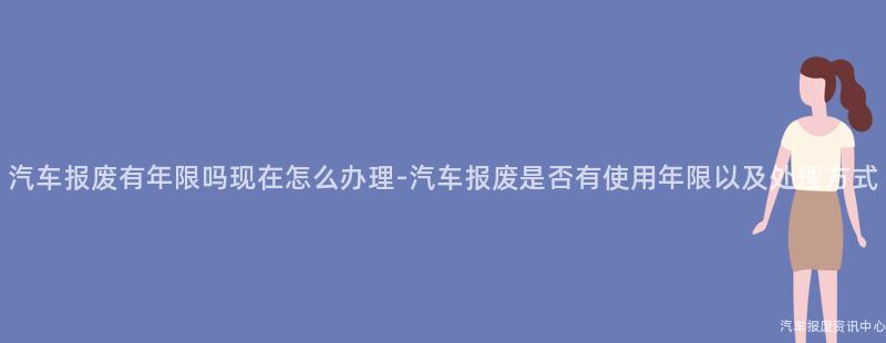 汽车报废有年限吗现在怎么办理-汽车报废是否有使用年限以及处理方式