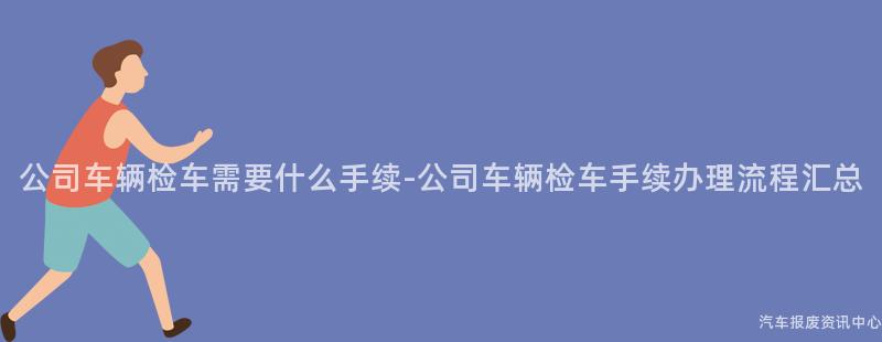 公司车辆检车需要什么手续-公司车辆检车手续办理流程汇总