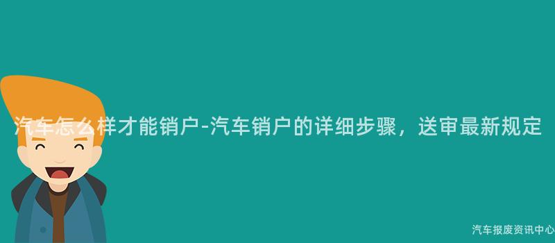 汽车怎么样才能销户-汽车销户的详细步骤，送审最新规定