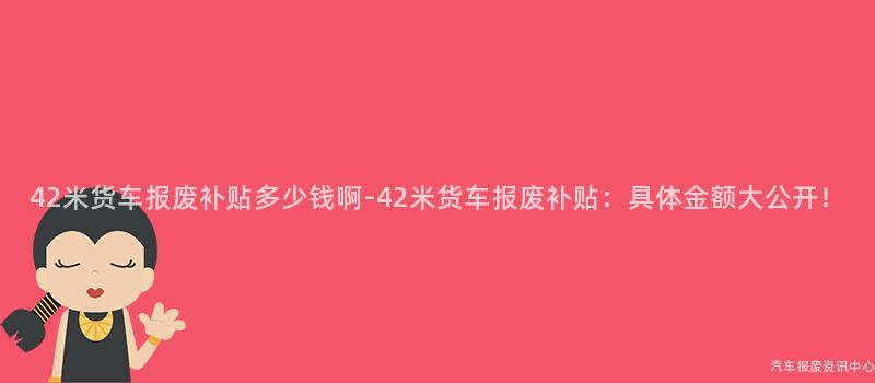 42米货车报废补贴多少钱啊-42米货车报废补贴：具体金额大公开！