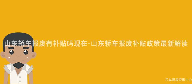 山东轿车报废有补贴吗现在-山东轿车报废补贴政策最新解读