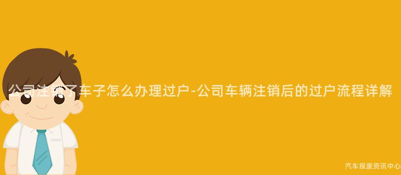 公司注销了车子怎么办理过户-公司车辆注销后的过户流程详解