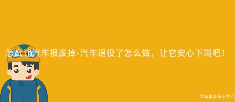 怎么让汽车报废掉-汽车退役了怎么做，让它安心下岗吧！