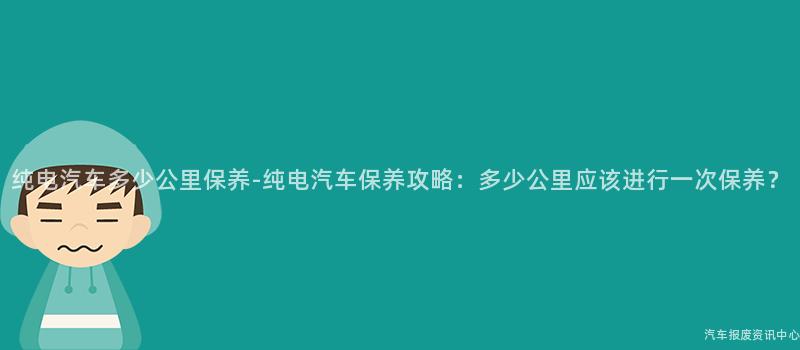 纯电汽车多少公里保养-纯电汽车保养攻略：多少公里应该进行一次保养？