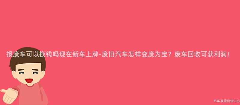 报废车可以换钱吗现在新车上牌-废旧汽车怎样变废为宝？废车回收可获利润！