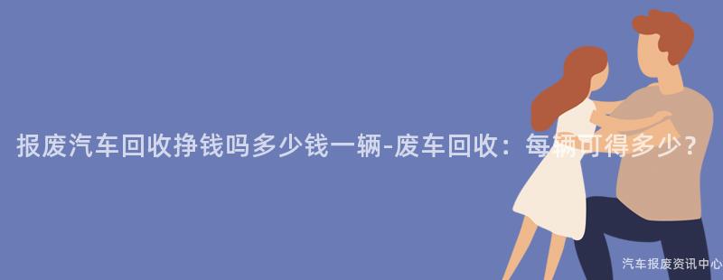 报废汽车回收挣钱吗多少钱一辆-废车回收：每辆可得多少？