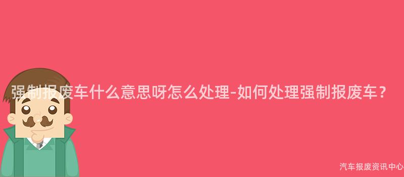 强制报废车什么意思呀怎么处理-如何处理强制报废车？