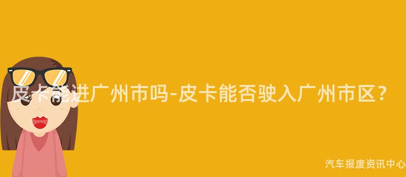 皮卡能进广州市吗-皮卡能否驶入广州市区？