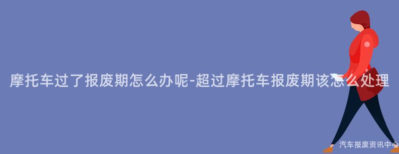 摩托车过了报废期怎么办呢-超过摩托车报废期该怎么处理
