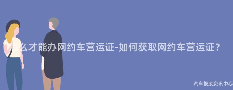 怎么才能办网约车营运证-如何获取网约车营运证？