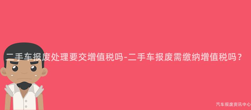 二手车报废处理要交增值税吗-二手车报废需缴纳增值税吗？