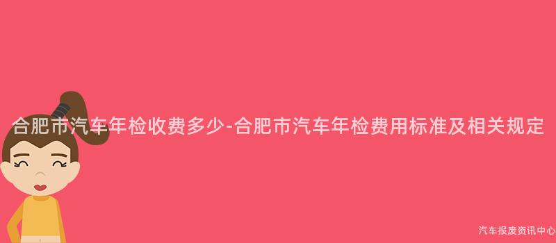 合肥市汽车年检收费多少-合肥市汽车年检费用标准及相关规定