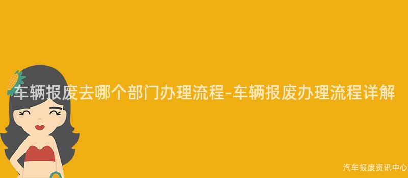 车辆报废去哪个部门办理流程-车辆报废办理流程详解