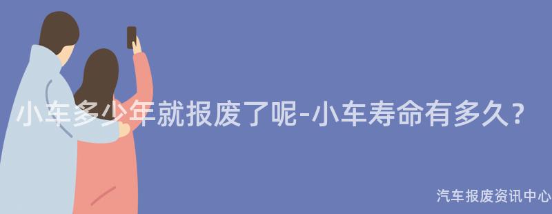 小车多少年就报废了呢-小车寿命有多久？