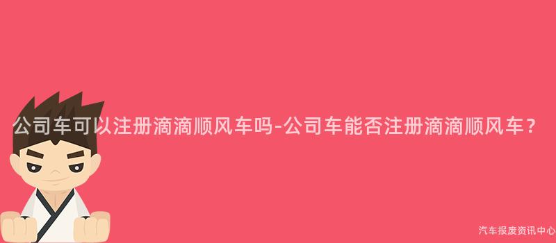 公司车可以注册滴滴顺风车吗-公司车能否注册滴滴顺风车？