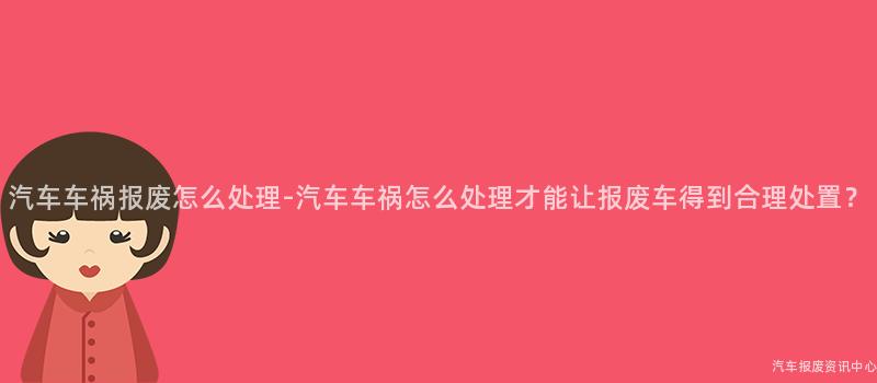 汽车车祸报废怎么处理-汽车车祸怎么处理才能让报废车得到合理处置？