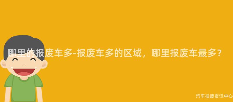 哪里的报废车多-报废车多的区域，哪里报废车最多？