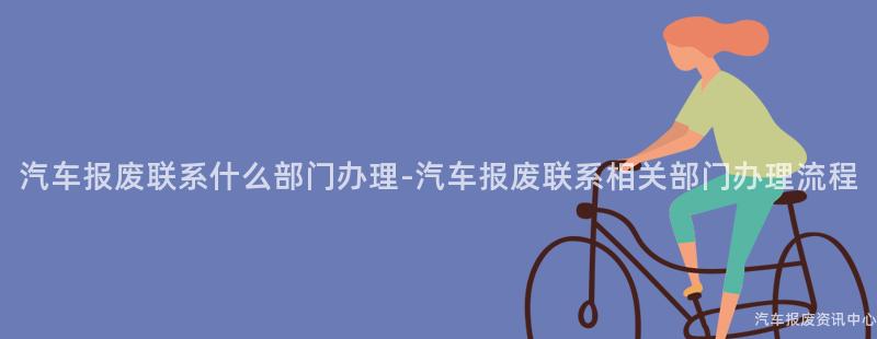 汽车报废联系什么部门办理-汽车报废联系相关部门办理流程