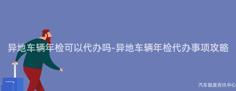异地车辆年检可以代办吗-异地车辆年检代办事项攻略