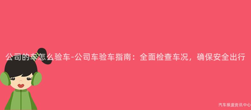 公司的车怎么验车-公司车验车指南：全面检查车况，确保安全出行