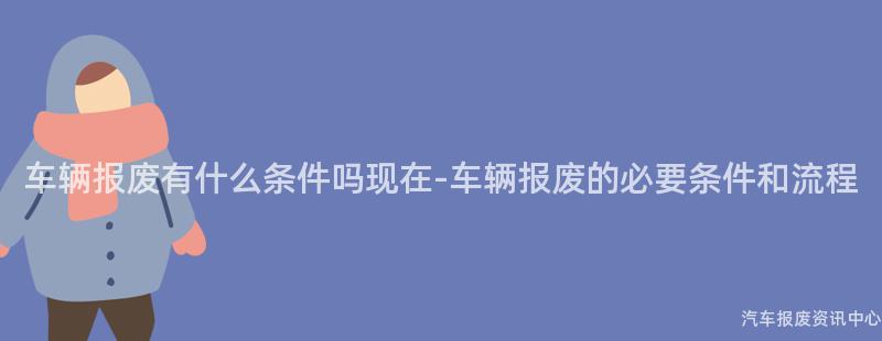 车辆报废有什么条件吗现在-车辆报废的必要条件和流程