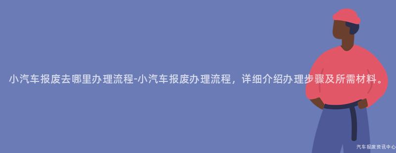 小汽车报废去哪里办理流程-小汽车报废办理流程，详细介绍办理步骤及所需材料。