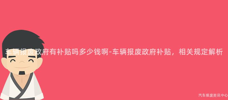 车辆报废政府有补贴吗多少钱啊-车辆报废政府补贴，相关规定解析