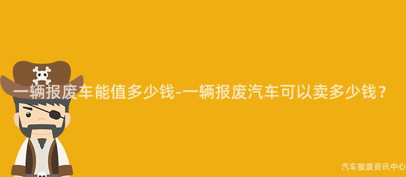 一辆报废车能值多少钱-一辆报废汽车可以卖多少钱？