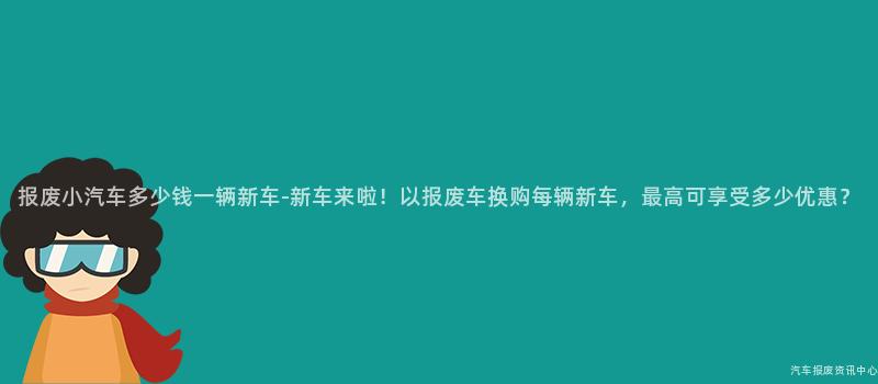 报废小汽车多少钱一辆新车-新车来啦！以报废车换购每辆新车，最高可享受多少优惠？