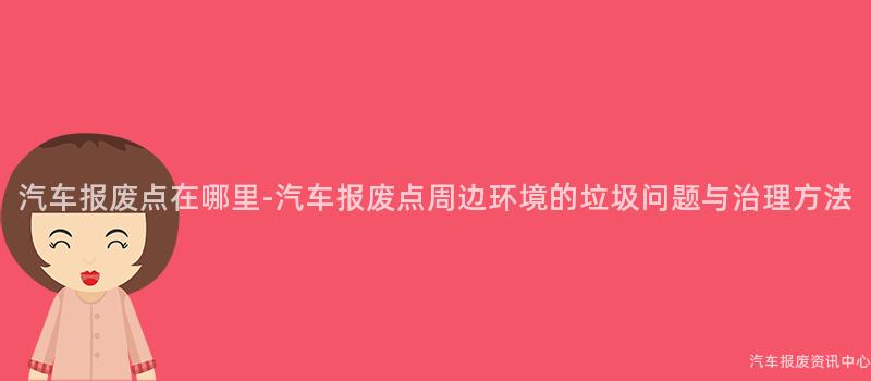 汽车报废点在哪里-汽车报废点周边环境的垃圾问题与治理方法