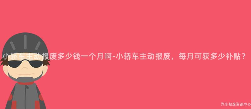 小轿车主动报废多少钱一个月啊-小轿车主动报废，每月可获多少补贴？