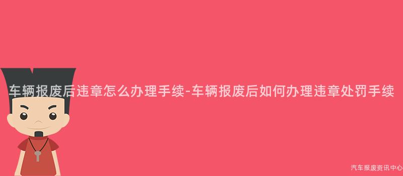车辆报废后违章怎么办理手续-车辆报废后如何办理违章处罚手续