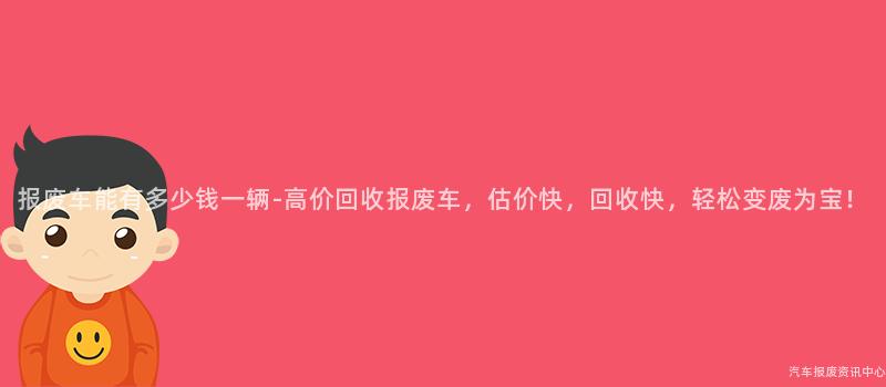 报废车能有多少钱一辆-高价回收报废车，估价快，回收快，轻松变废为宝！