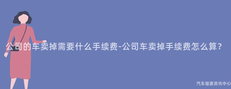 公司的车卖掉需要什么手续费-公司车卖掉手续费怎么算？