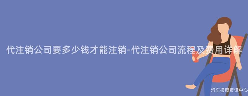 代注销公司要多少钱才能注销-代注销公司流程及费用详解