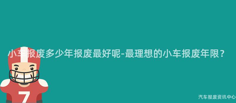 小车报废多少年报废最好呢-最理想的小车报废年限？