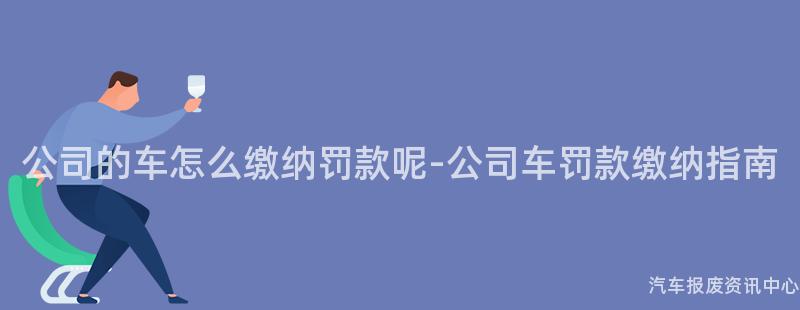 公司的车怎么缴纳罚款呢-公司车罚款缴纳指南