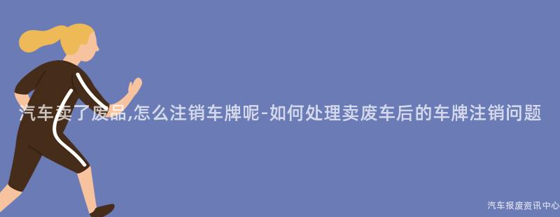 汽车卖了废品,怎么注销车牌呢-如何处理卖废车后的车牌注销问题