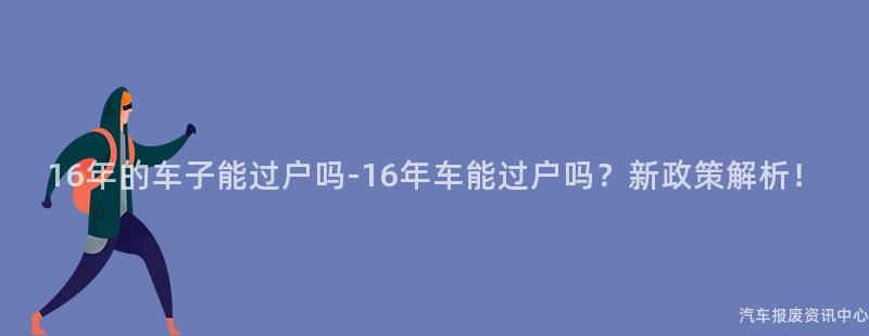 16年的车子能过户吗-16年车能过户吗？新政策解析！