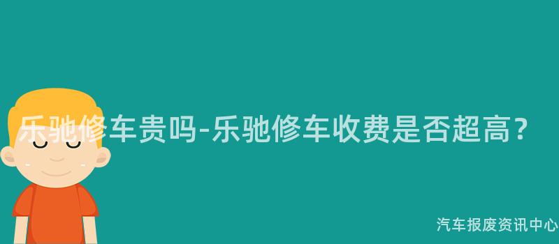 乐驰修车贵吗-乐驰修车收费是否超高？