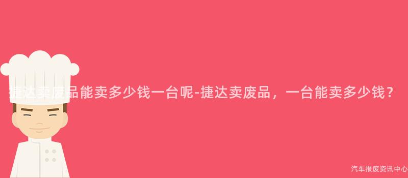 捷达卖废品能卖多少钱一台呢-捷达卖废品，一台能卖多少钱？