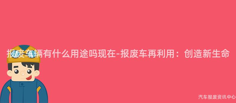报废车辆有什么用途吗现在-报废车再利用：创造新生命