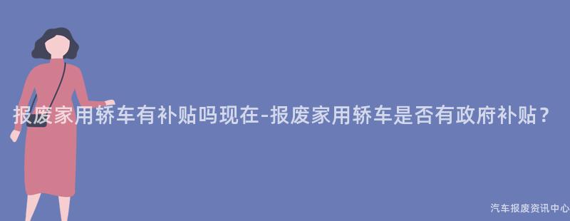 报废家用轿车有补贴吗现在-报废家用轿车是否有政府补贴？