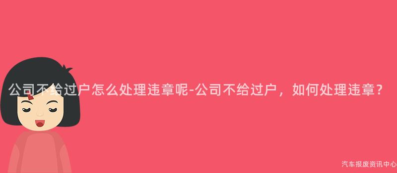 公司不给过户怎么处理违章呢-公司不给过户，如何处理违章？
