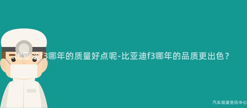 比亚迪f3哪年的质量好点呢-比亚迪f3哪年的品质更出色？
