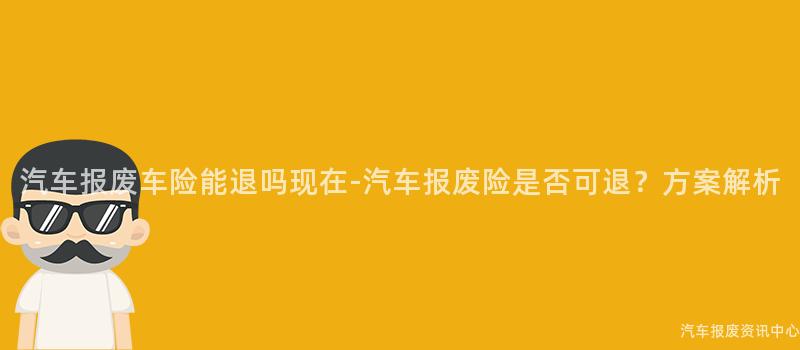 汽车报废车险能退吗现在-汽车报废险是否可退？方案解析